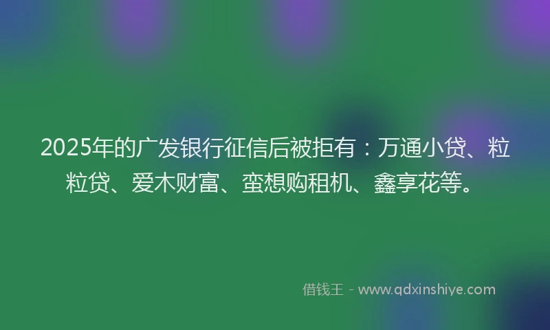 2025年的广发银行征信后被拒有：万通小贷、粒粒贷、爱木财富、蛮想购租机、鑫享花等。