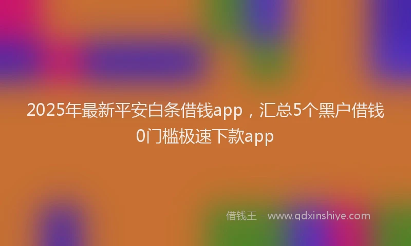 2025年最新平安白条借钱app，汇总5个黑户借钱0门槛极速下款app