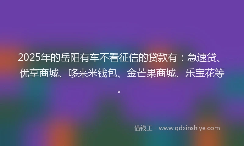 2025年的岳阳有车不看征信的贷款有：急速贷、优享商城、哆来米钱包、金芒果商城、乐宝花等。