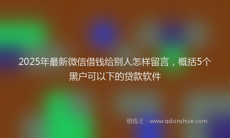 2025年最新微信借钱给别人怎样留言，概括5个黑户可以下的贷款软件