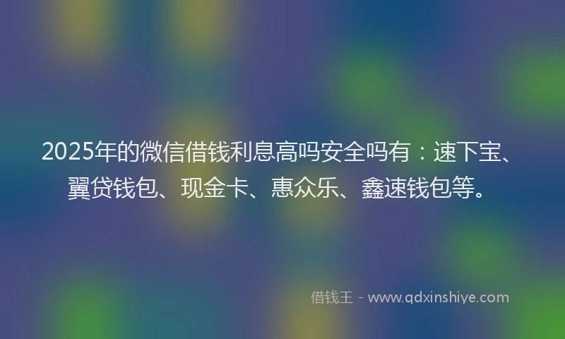 2025年的微信借钱利息高吗安全吗有：速下宝、翼贷钱包、现金卡、惠众乐、鑫速钱包等。