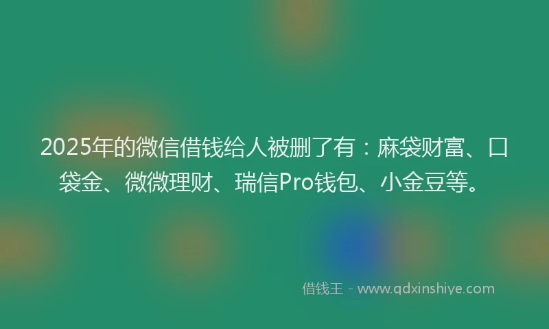 2025年的微信借钱给人被删了有：麻袋财富、口袋金、微微理财、瑞信Pro钱包、小金豆等。