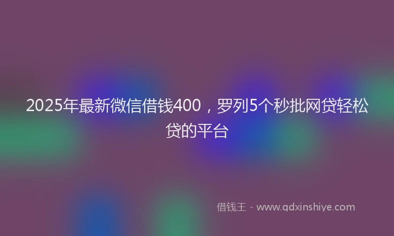 2025年最新微信借钱400，罗列5个秒批网贷轻松贷的平台