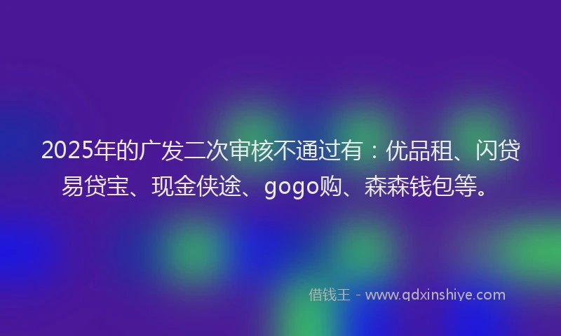 2025年的广发二次审核不通过有：优品租、闪贷易贷宝、现金侠途、gogo购、森森钱包等。