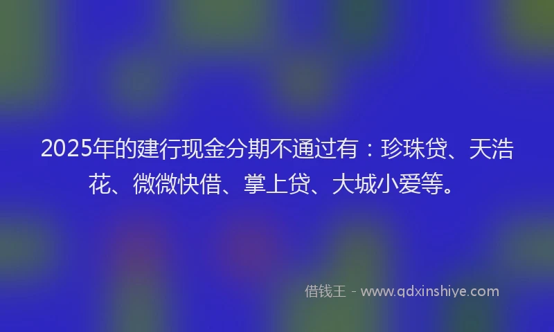 2025年的建行现金分期不通过有：珍珠贷、天浩花、微微快借、掌上贷、大城小爱等。