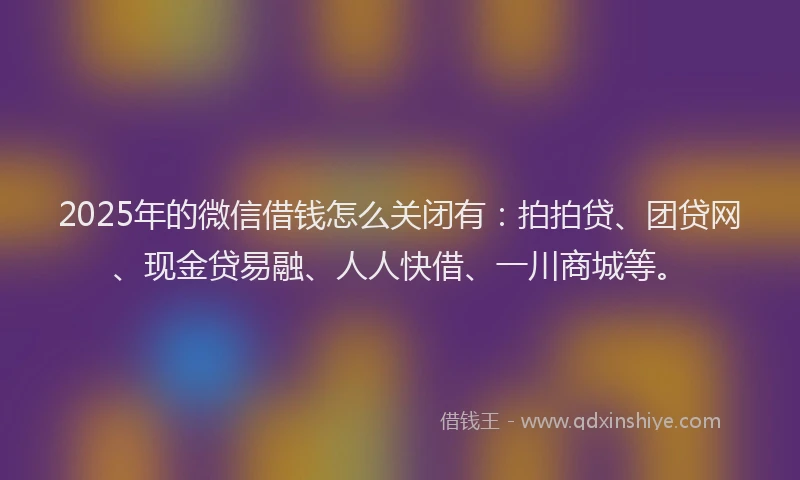 2025年的微信借钱怎么关闭有：拍拍贷、团贷网、现金贷易融、人人快借、一川商城等。