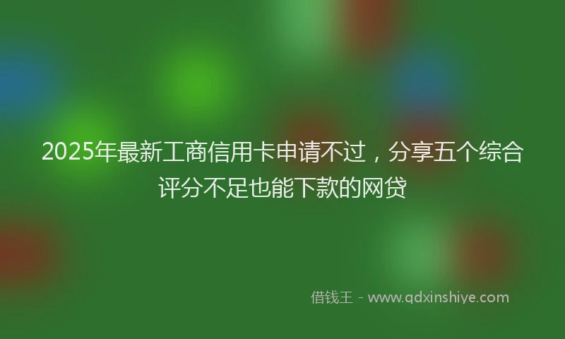 2025年最新工商信用卡申请不过，分享五个综合评分不足也能下款的网贷