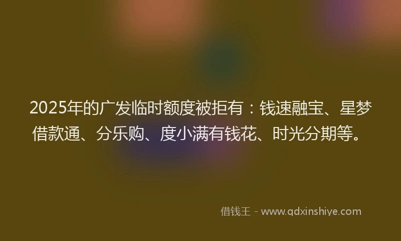 2025年的广发临时额度被拒有：钱速融宝、星梦借款通、分乐购、度小满有钱花、时光分期等。