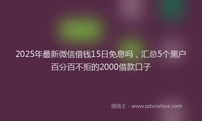 2025年最新微信借钱15日免息吗，汇总5个黑户百分百不拒的2000借款口子