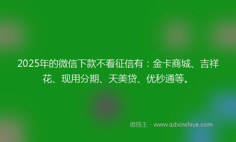 2025年的微信下款不看征信有：金卡商城、吉祥花、现用分期、天美贷、优秒通等。