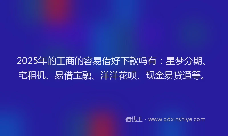 2025年的工商的容易借好下款吗有：星梦分期、宅租机、易借宝融、洋洋花呗、现金易贷通等。