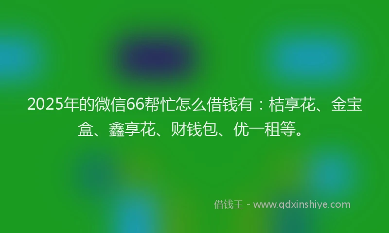 2025年的微信66帮忙怎么借钱有：桔享花、金宝盒、鑫享花、财钱包、优一租等。