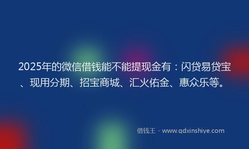 2025年的微信借钱能不能提现金有：闪贷易贷宝、现用分期、招宝商城、汇火佑金、惠众乐等。