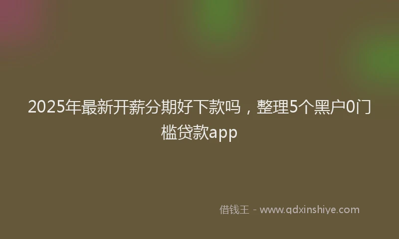 2025年最新开薪分期好下款吗，整理5个黑户0门槛贷款app