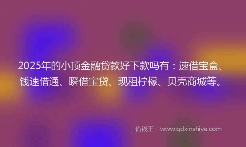 2025年的小顶金融贷款好下款吗有：速借宝盒、钱速借通、瞬借宝贷、现租柠檬、贝壳商城等。