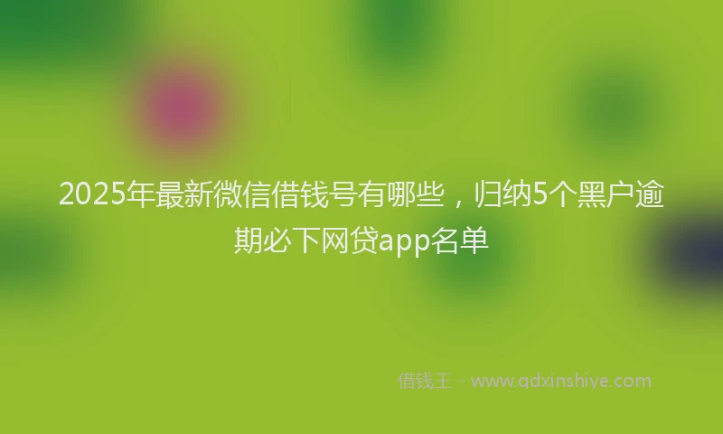 2025年最新微信借钱号有哪些，归纳5个黑户逾期必下网贷app名单