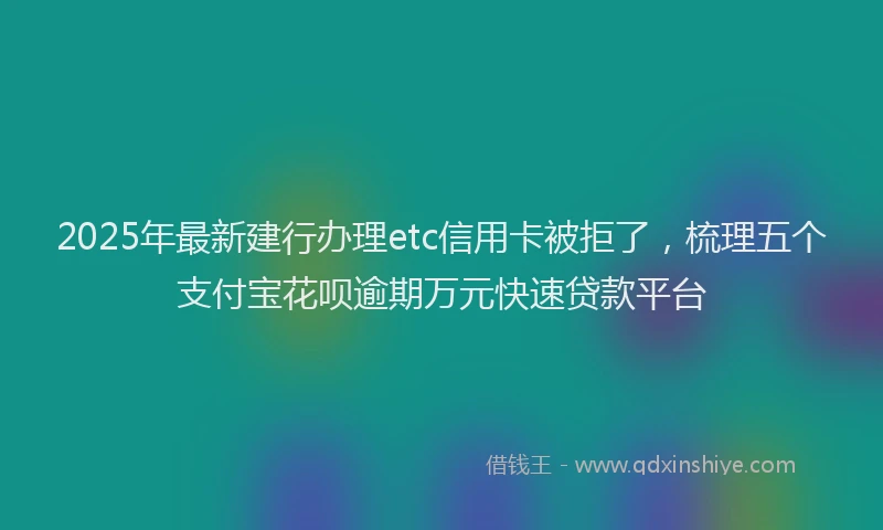 2025年最新建行办理etc信用卡被拒了，梳理五个支付宝花呗逾期万元快速贷款平台