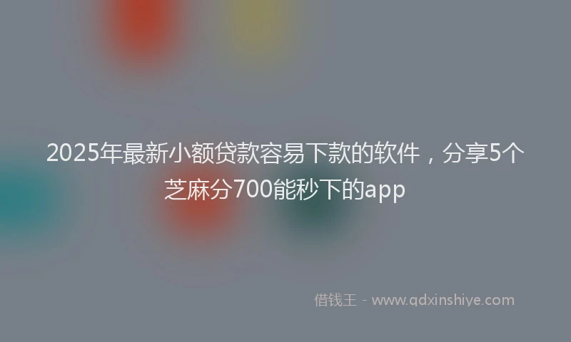2025年最新小额贷款容易下款的软件，分享5个芝麻分700能秒下的app