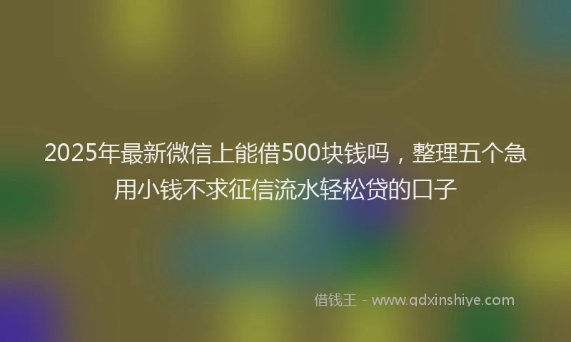 2025年最新微信上能借500块钱吗，整理五个急用小钱不求征信流水轻松贷的口子