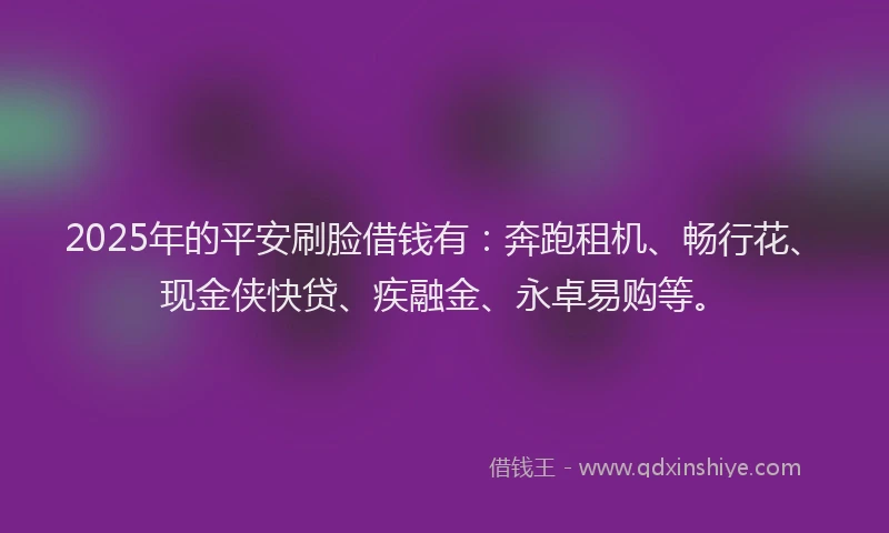 2025年的平安刷脸借钱有：奔跑租机、畅行花、现金侠快贷、疾融金、永卓易购等。