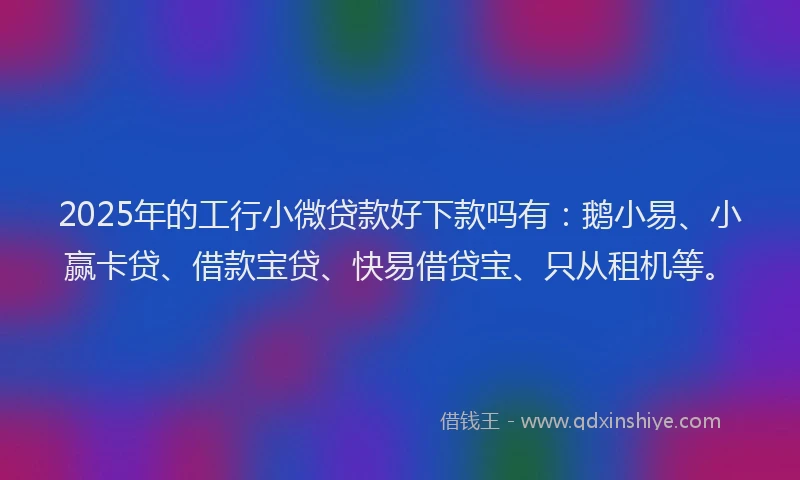 2025年的工行小微贷款好下款吗有：鹅小易、小赢卡贷、借款宝贷、快易借贷宝、只从租机等。