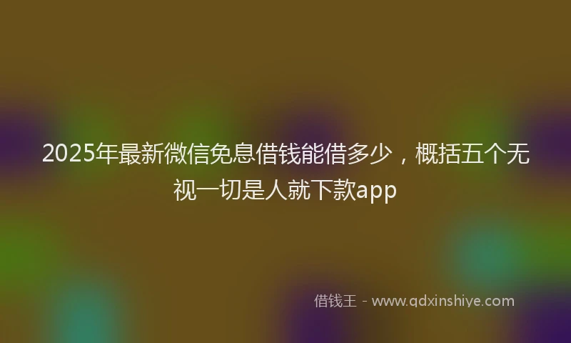 2025年最新微信免息借钱能借多少，概括五个无视一切是人就下款app