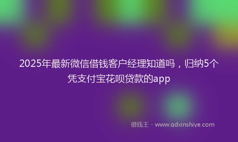 2025年最新微信借钱客户经理知道吗，归纳5个凭支付宝花呗贷款的app
