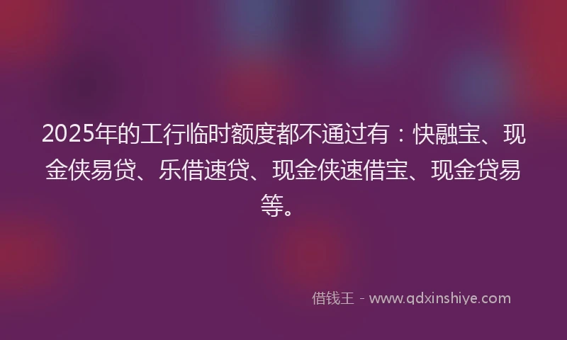2025年的工行临时额度都不通过有：快融宝、现金侠易贷、乐借速贷、现金侠速借宝、现金贷易等。