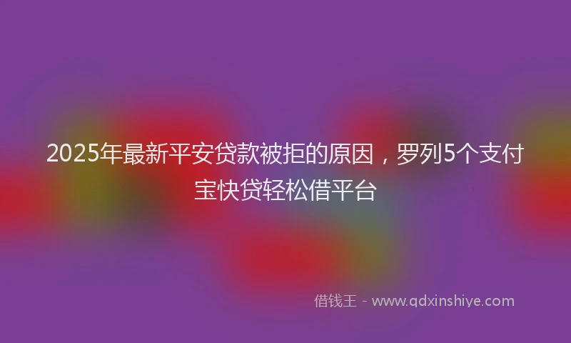 2025年最新平安贷款被拒的原因，罗列5个支付宝快贷轻松借平台