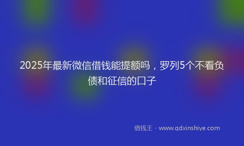 2025年最新微信借钱能提额吗，罗列5个不看负债和征信的口子