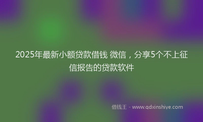 2025年最新小额贷款借钱 微信，分享5个不上征信报告的贷款软件