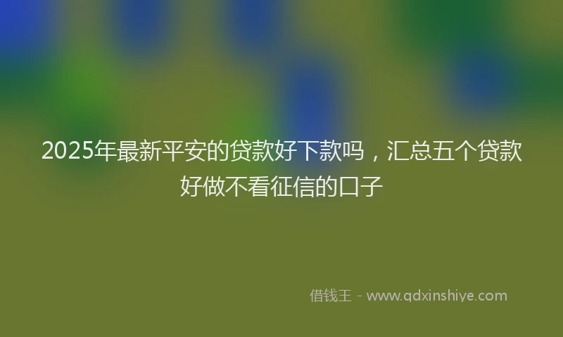 2025年最新平安的贷款好下款吗，汇总五个贷款好做不看征信的口子