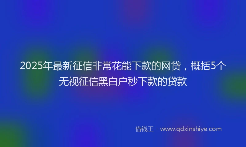 2025年最新征信非常花能下款的网贷，概括5个无视征信黑白户秒下款的贷款