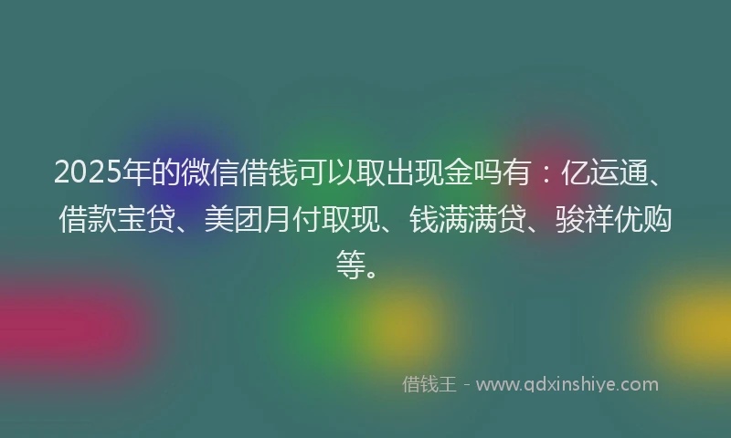 2025年的微信借钱可以取出现金吗有：亿运通、借款宝贷、美团月付取现、钱满满贷、骏祥优购等。