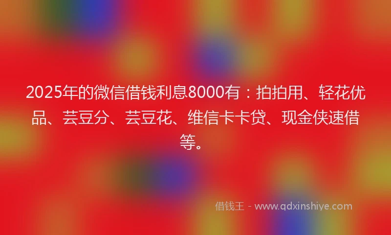 2025年的微信借钱利息8000有：拍拍用、轻花优品、芸豆分、芸豆花、维信卡卡贷、现金侠速借等。