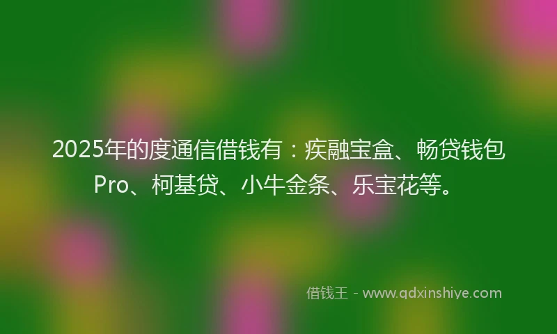 2025年的度通信借钱有：疾融宝盒、畅贷钱包Pro、柯基贷、小牛金条、乐宝花等。