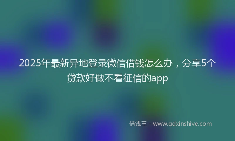 2025年最新异地登录微信借钱怎么办，分享5个贷款好做不看征信的app