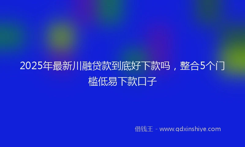2025年最新川融贷款到底好下款吗，整合5个门槛低易下款口子