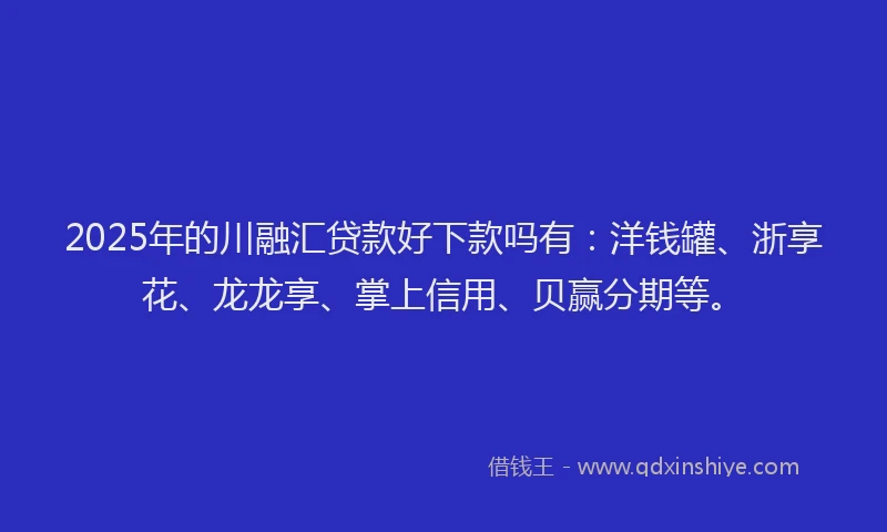 2025年的川融汇贷款好下款吗有：洋钱罐、浙享花、龙龙享、掌上信用、贝赢分期等。