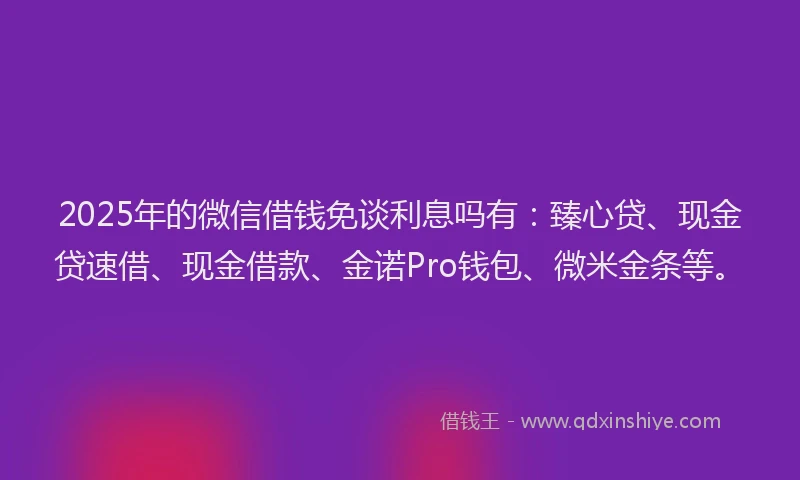 2025年的微信借钱免谈利息吗有：臻心贷、现金贷速借、现金借款、金诺Pro钱包、微米金条等。