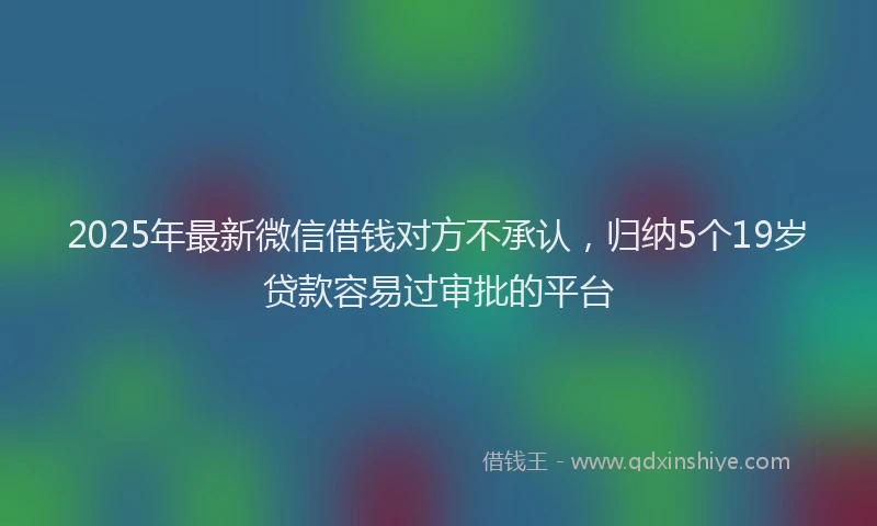 2025年最新微信借钱对方不承认，归纳5个19岁贷款容易过审批的平台