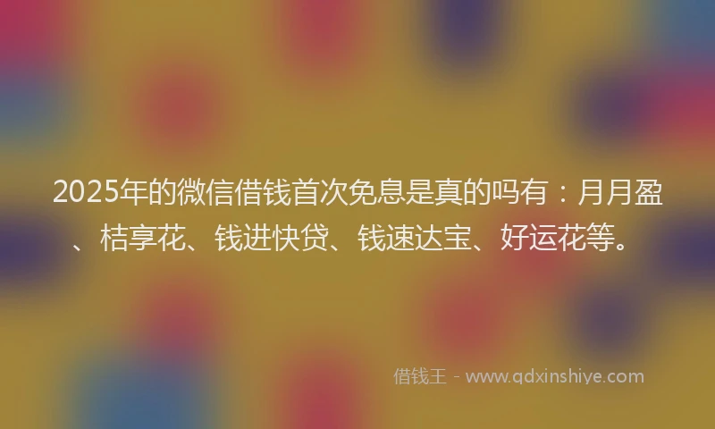 2025年的微信借钱首次免息是真的吗有：月月盈、桔享花、钱进快贷、钱速达宝、好运花等。