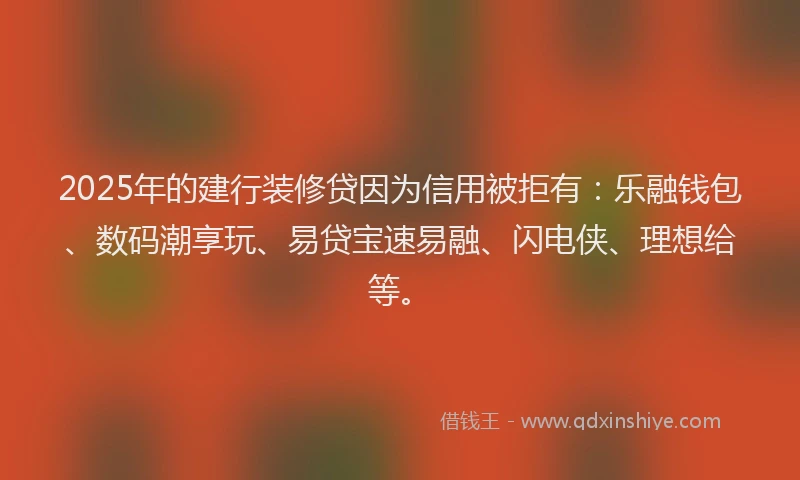 2025年的建行装修贷因为信用被拒有：乐融钱包、数码潮享玩、易贷宝速易融、闪电侠、理想给等。