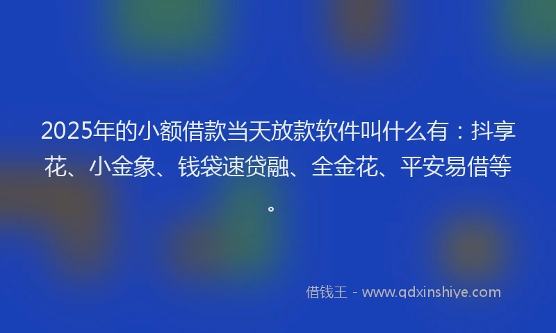 2025年的小额借款当天放款软件叫什么有：抖享花、小金象、钱袋速贷融、全金花、平安易借等。