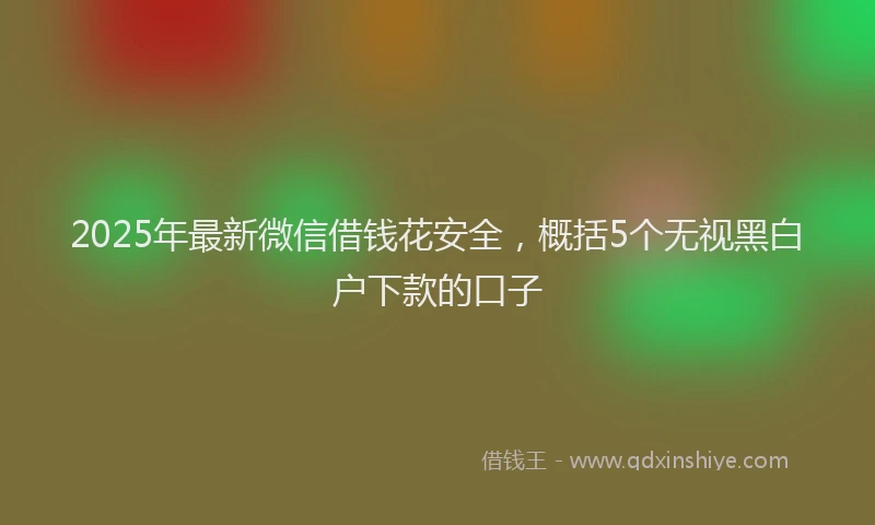 2025年最新微信借钱花安全，概括5个无视黑白户下款的口子