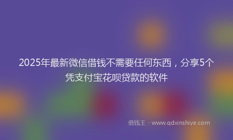 2025年最新微信借钱不需要任何东西，分享5个凭支付宝花呗贷款的软件