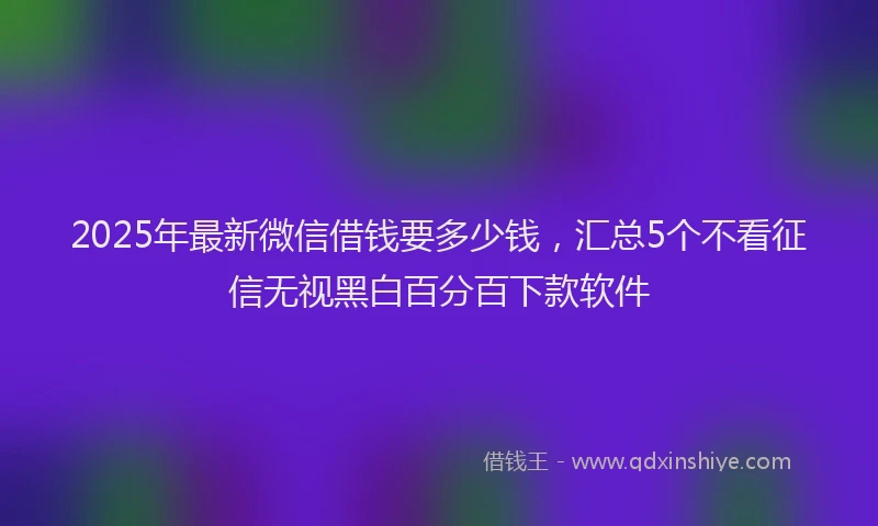 2025年最新微信借钱要多少钱，汇总5个不看征信无视黑白百分百下款软件
