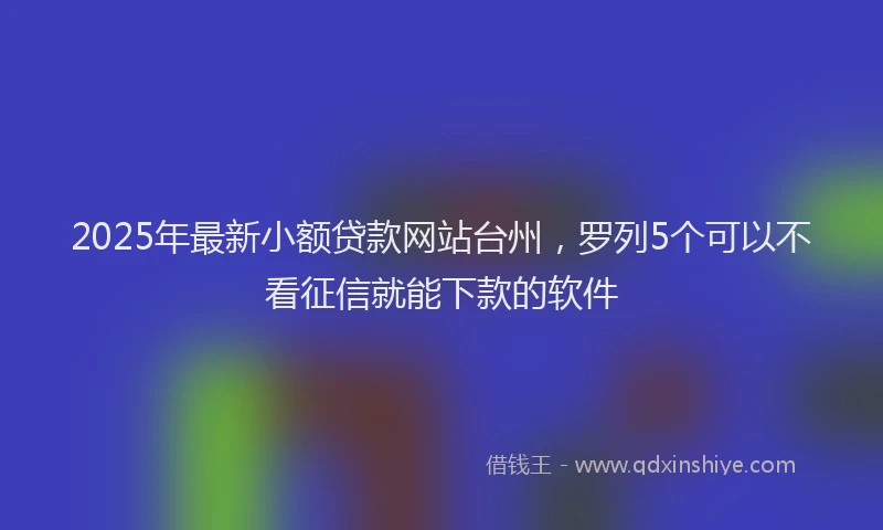2025年最新小额贷款网站台州，罗列5个可以不看征信就能下款的软件