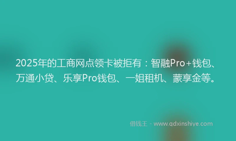 2025年的工商网点领卡被拒有：智融Pro+钱包、万通小贷、乐享Pro钱包、一姐租机、蒙享金等。