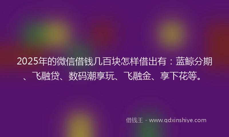 2025年的微信借钱几百块怎样借出有：蓝鲸分期、飞融贷、数码潮享玩、飞融金、享下花等。